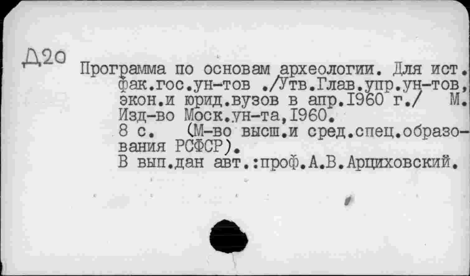 ﻿Д2о
Программа по основам археологии. Для ист. фак.гос.ун-тов ./Утв.Глав.упр.ун-тов, экон.и юрид.вузов в апр.1960 г./ М. Изд-во Моск.ун-та,I960.
8 с. (М-во высш.и сред.спец.образования РСФСР).
В вып.дан авт.:проф.А.В.Арциховский.